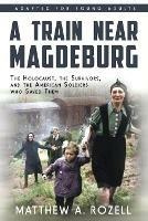 A Train near Magdeburg (the Young Adult Adaptation): The Holocaust, the Survivors, and the American Soldiers Who Saved Them