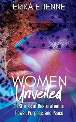 Women Unveiled: 13 Stories of Restoration to Power, Purpose, and Peace - Erika Etienne - cover