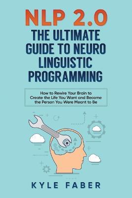 NLP 2.0 - The Ultimate Guide to Neuro Linguistic Programming: How to Rewire Your Brain and Create the Life You Want and Become the Person You Were Meant to Be - Kyle Faber - cover