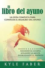 El libro del ayuno: La guia completa para desbloquear el milagro del ayuno: Sanando el cuerpo, afilando la mente, energizando el espiritu