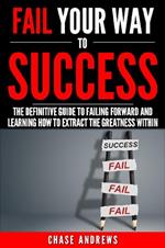 Fail Your Way to Success - The Definitive Guide to Failing Forward and Learning How to Extract The Greatness Within