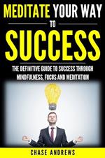 Meditate Your Way to Success: The Definitive Guide to Mindfulness, Focus and Meditation