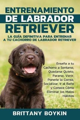 Entrenamiento de Labrador Retriever: La Guia Definitiva para Entrenar a tu Cachorro de Labrador Retriever: Ensena a tu Cachorro a Sentarse, Quedarse Quieto, Pararse, Venir, Ponerle la Correa, Socializar, Ir al Bano y Conoce Como Eliminar los Malos Habitos - Brittany Boykin - cover