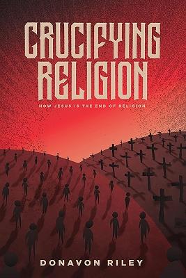 Crucifying Religion: How Jesus is The End of Religion - Donavon Riley - cover