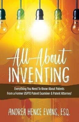 All About Inventing: Everything You Need To Know About Patents From a Former USPTO Patent Examiner & Patent Attorney! - Andrea Hence Evans - cover