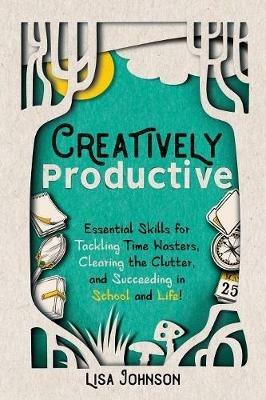 Creatively Productive: Essential Skills for Tackling Time Wasters, Clearing the Clutter and Succeeding in School and Life - Lisa Johnson - cover