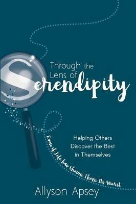 Through the Lens of Serendipity: Helping Others Discover the Best in Themselves (Even if Life has Shown Them Its Worst) - Allyson Apsey - cover