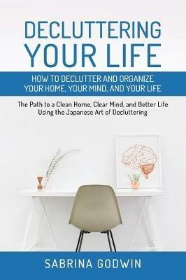 Decluttering Your Life: How to Declutter and Organize Your Home, Your Mind, and Your Life: The Path to a Clean Home, Clear Mind, and Better Life Using the Japanese Art of Decluttering - Sabrina Godwin - cover