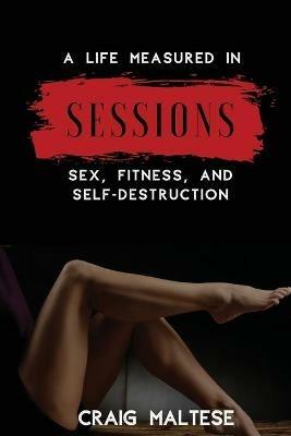 A Life Measured in Sessions: Sex, Fitness, and Self-Destruction - Craig Maltese - cover