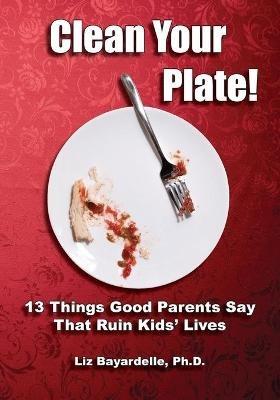 Clean Your Plate! Thirteen Things Good Parents Say That Ruin Kids' Lives - Liz Bayardelle - cover