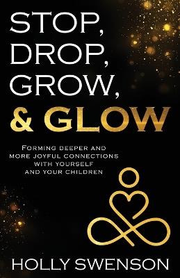 Stop, Drop, Grow, & Glow: Forming Deeper and More Joyful Connections with Yourself and Your Children - Holly Swenson - cover