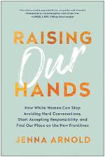 Raising Our Hands: How White Women Can Stop Avoiding Hard Conversations, Start Accepting Responsibility, and Find Our Place on the New Frontlines