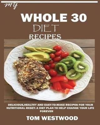 My Whole 30 Diet Recipes: Delicious, Healthy and easy-to-cook recipes for your nutritional reset: A plan to help change your life forever. - Tom Westwood - cover