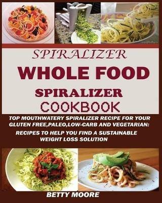 The Whole Food Spiralizer Cookbook: Top Mouth Watery Spiralizer Recipes for Your Gluten Free, Paleo, Low Carb and Vegetarian: Recipes to Help You Find a Sustainable Weight Loss Solution. - Betty Moore - cover