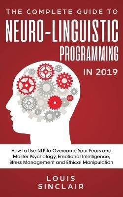 The Complete Guide to Neuro-Linguistic Programming in 2019: How to Use NLP to Overcome Your Fears and Master Psychology, Emotional Intelligence, Stress Management and Ethical Manipulation - Louis Sinclair - cover