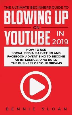 The Ultimate Beginners Guide to Blowing Up on YouTube in 2019: How to Use Social Media Marketing and Facebook Advertising to Become an Influencer and Build the Business of Your Dreams - Bennie Sloan - cover