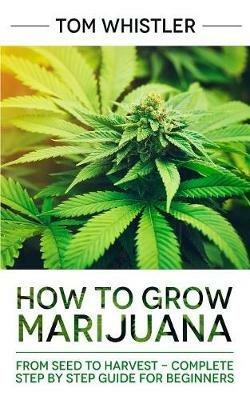 How to Grow Marijuana: From Seed to Harvest - Complete Step by Step Guide for Beginners - Tom Whistler - cover