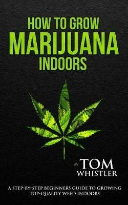 How to Grow Marijuana: Indoors - A Step-by-Step Beginner's Guide to Growing Top-Quality Weed Indoors (Volume 1) - Tom Whistler - cover