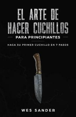 El arte de hacer cuchillos (Bladesmithing) para principiantes: Haga su primer cuchillo en 7 pasos [Bladesmithing for Beginners - Spanish Version] - Wes Sander - cover