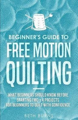 Beginner's Guide to Free Motion Quilting: What Beginners Should Know Before Starting FMQ + 4 Projects for Beginners to Quilt with Confidence - Beth Burns - cover