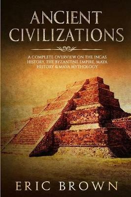 Ancient Civilizations: A Complete Overview On The Incas History, The Byzantine Empire, Maya History & Maya Mythology - Eric Brown - cover