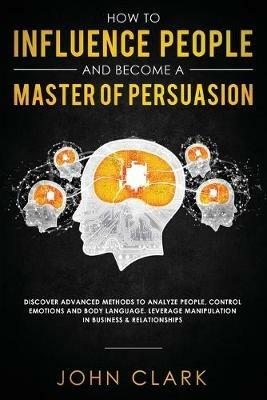 How to Influence People and Become A Master of Persuasion: Discover Advanced Methods to Analyze People, Control Emotions and Body Language. Leverage Manipulation in Business & Relationships - Clark John - cover