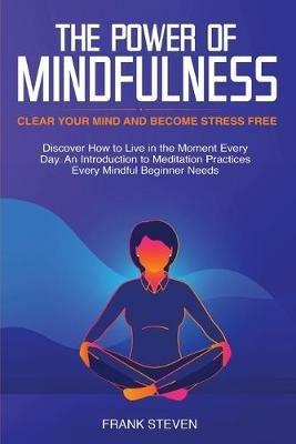 The Power of Mindfulness: Clear Your Mind and Become Stress Free: Discover How to Live in the Moment Every Day. An Introduction to Meditation Practices Every Mindful Beginner Needs - Steven Frank - cover