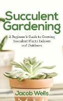 Succulent Gardening: A Beginner's Guide to Growing Succulent Plants Indoors and Outdoors - Jacob Wells - cover