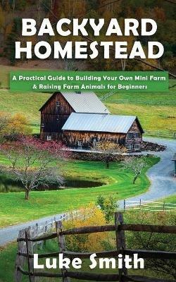 Backyard Homestead: A Practical Guide to Building Your Own Mini Farm & Raising Farm Animals for Beginners - Luke Smith - cover