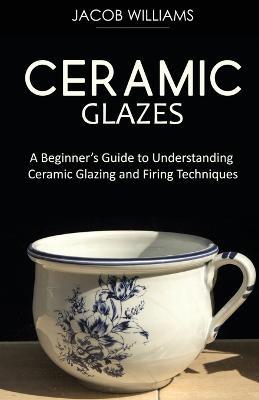 Ceramic Glazes: A Beginner's Guide to Understanding Ceramic Glazing and Firing Techniques - Jacob Williams - cover