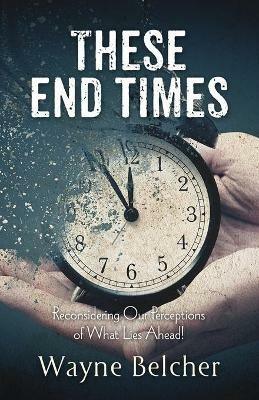 These End Times: Reconsidering Our Perceptions of What Lies Ahead! - Wayne Belcher - cover