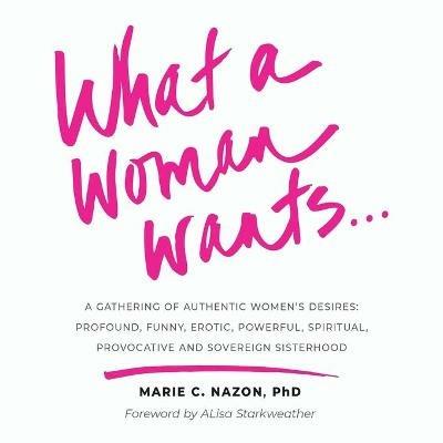 What a Woman Wants...: A Gathering of Authentic Women's Desires - Profound, Funny, Erotic, Powerful, Spiritual, Provocative And Sovereign Sisterhood - Marie C Nazon - cover