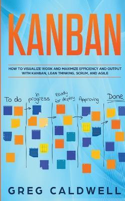 Kanban: How to Visualize Work and Maximize Efficiency and Output with Kanban, Lean Thinking, Scrum, and Agile (Lean Guides with Scrum, Sprint, Kanban, DSDM, XP & Crystal) - Greg Caldwell - cover