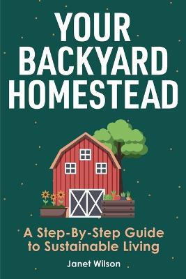 Your Backyard Homestead: A Step-By-Step Guide to Sustainable Living - Janet Wilson - cover