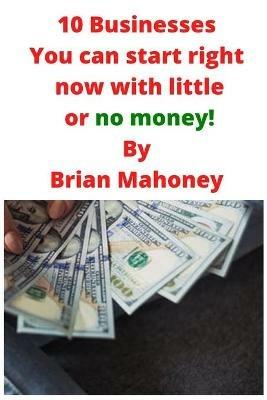 10 Businesses You can start right now with little or no money! - Brian Mahoney - cover