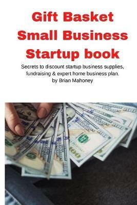 Gift Basket Small Business Startup book: Secrets to discount startup business supplies, fundraising & expert home business plan - Brian Mahoney - cover