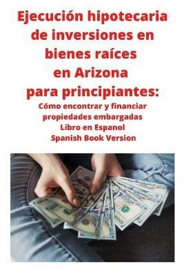 Ejecucion hipotecaria de inversiones en bienes raices en Arizona para principiantes: Como encontrar y financiar propiedades embargadas Libro en Espanol Spanish Book Version - Neilson Roberts - cover