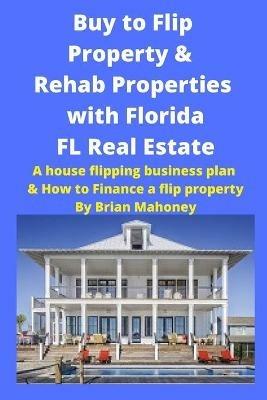 Buy to Flip Property & Rehab Properties with Florida FL Real Estate: A House Flipping Business Plan & How to Finance a Flip Property - Brian Mahoney - cover