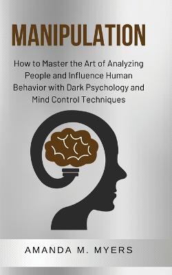 Manipulation: How to Master the Art of Analyzing People and Influence Human Behavior with Dark Psychology and Mind Control Techniques - Amanda M Myers - cover