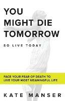 You Might Die Tomorrow: Face Your Fear of Death to Live Your Most Meaningful Life