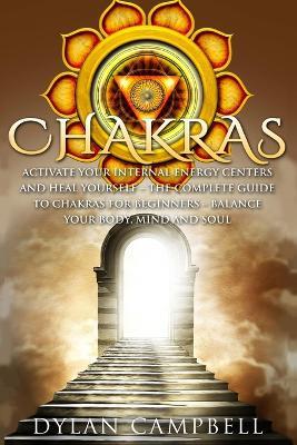 Chakras - Activate Your Internal Energy Centers and Heal Yourself: The Complete Guide to Chakras for Beginners: Balance Your Body, Mind and Soul - Dylan Campbell - cover