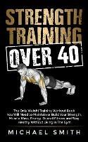 Strength Training Over 40: The Only Weight Training Workout Book You Will Need to Maintain or Build Your Strength, Muscle Mass, Energy, Overall Fitness and Stay Healthy Without Living in the Gym - Michael Smith - cover