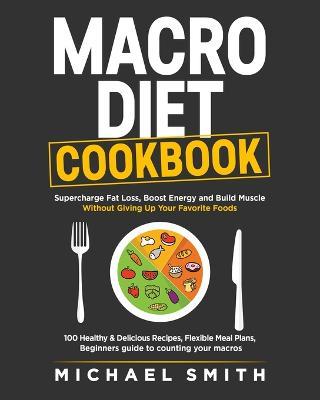 Macro Diet Cookbook: Supercharge Fat Loss, Boost Energy and Build Muscle Without Giving Up Your Favorite Foods: 100 Healthy & Easy Recipes, Flexible Meal Plans, Beginners guide to counting your macros - Michael Smith - cover