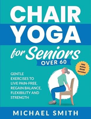Chair Yoga for Seniors Over 60: Gentle Exercises to Live Pain-Free, Regain Balance, Flexibility, and Strength: Prevent Falls, Improve Stability and Posture with Simple Home Workouts - Michael Smith - cover