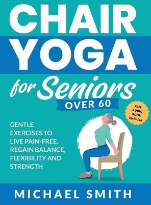 Chair Yoga for Seniors Over 60: Gentle Exercises to Live Pain-Free, Regain Balance, Flexibility, and Strength: Prevent Falls, Improve Stability and Posture with Simple Home Workouts - Michael Smith - cover