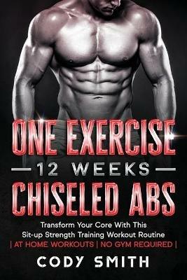 One Exercise, 12 Weeks, Chiseled Abs: Transform Your Core With This Sit-up Strength Training Workout Routine at Home Workouts No Gym Required - Cody Smith - cover