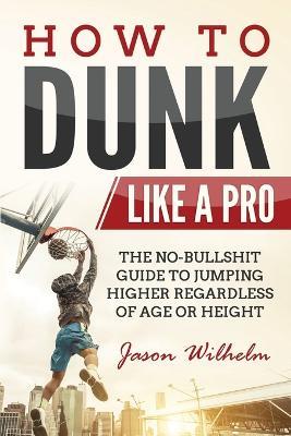 How to Dunk Like a Pro: The No-Bullshit Guide to Jumping Higher Regardless of Age or Height - Jason Wilhelm - cover