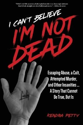 I Can't Believe I'm Not Dead: Escaping Abuse, a Cult, Attempted Murder and Other Insanities...A Story That Cannot Be True, But Is - Kendra Petty - cover