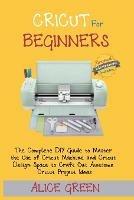 Cricut for Beginners: The Complete DIY Guide to Master the Use of Cricut Machine and Cricut Design Space to Craft Out Awesome Cricut Project Ideas (Graphical Illustrations Included) - Alice Green - cover