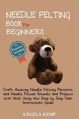 Needle Felting Book for Beginners: Craft Amazing Needle Felting Patterns, and Needle Felted Animals and Projects with Wool Using this Step by Step User Instructions Guide (Pictures Included) - Angela Kemp - cover